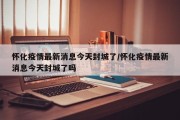 怀化疫情最新消息今天封城了/怀化疫情最新消息今天封城了吗